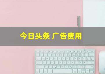 今日头条 广告费用